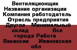 Вентиляционщик › Название организации ­ Компания-работодатель › Отрасль предприятия ­ Другое › Минимальный оклад ­ 27 000 - Все города Работа » Вакансии   . Ивановская обл.